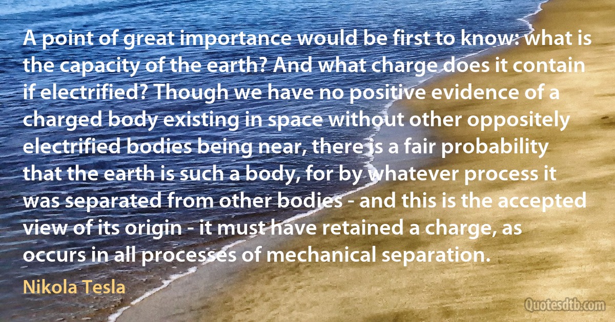 A point of great importance would be first to know: what is the capacity of the earth? And what charge does it contain if electrified? Though we have no positive evidence of a charged body existing in space without other oppositely electrified bodies being near, there is a fair probability that the earth is such a body, for by whatever process it was separated from other bodies - and this is the accepted view of its origin - it must have retained a charge, as occurs in all processes of mechanical separation. (Nikola Tesla)