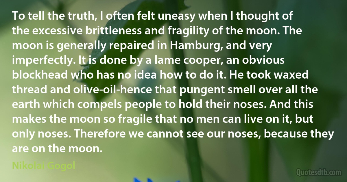 To tell the truth, I often felt uneasy when I thought of the excessive brittleness and fragility of the moon. The moon is generally repaired in Hamburg, and very imperfectly. It is done by a lame cooper, an obvious blockhead who has no idea how to do it. He took waxed thread and olive-oil-hence that pungent smell over all the earth which compels people to hold their noses. And this makes the moon so fragile that no men can live on it, but only noses. Therefore we cannot see our noses, because they are on the moon. (Nikolai Gogol)