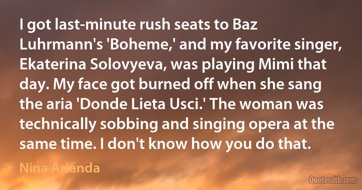 I got last-minute rush seats to Baz Luhrmann's 'Boheme,' and my favorite singer, Ekaterina Solovyeva, was playing Mimi that day. My face got burned off when she sang the aria 'Donde Lieta Usci.' The woman was technically sobbing and singing opera at the same time. I don't know how you do that. (Nina Arianda)