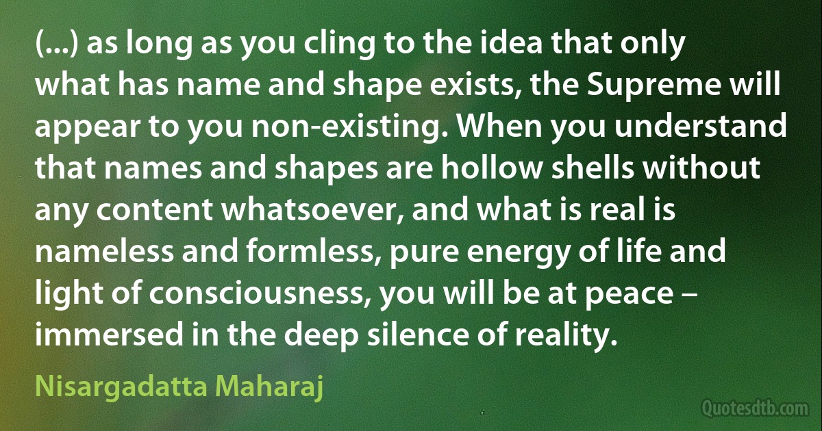 (...) as long as you cling to the idea that only what has name and shape exists, the Supreme will appear to you non-existing. When you understand that names and shapes are hollow shells without any content whatsoever, and what is real is nameless and formless, pure energy of life and light of consciousness, you will be at peace – immersed in the deep silence of reality. (Nisargadatta Maharaj)