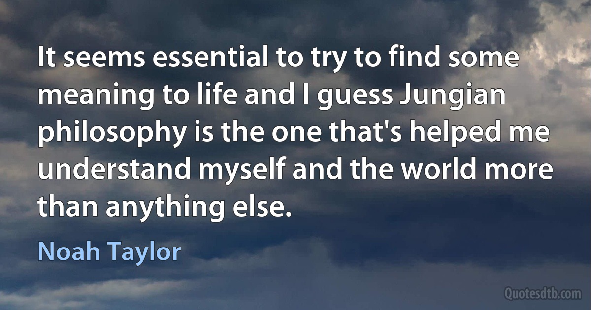 It seems essential to try to find some meaning to life and I guess Jungian philosophy is the one that's helped me understand myself and the world more than anything else. (Noah Taylor)