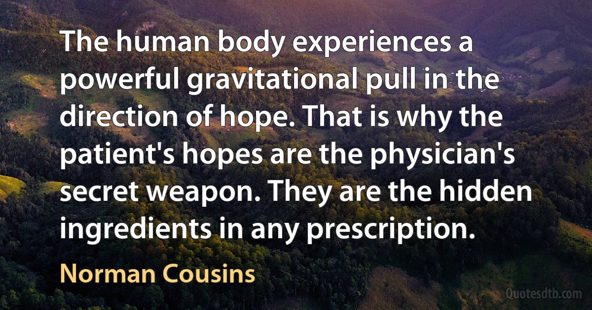 The human body experiences a powerful gravitational pull in the direction of hope. That is why the patient's hopes are the physician's secret weapon. They are the hidden ingredients in any prescription. (Norman Cousins)