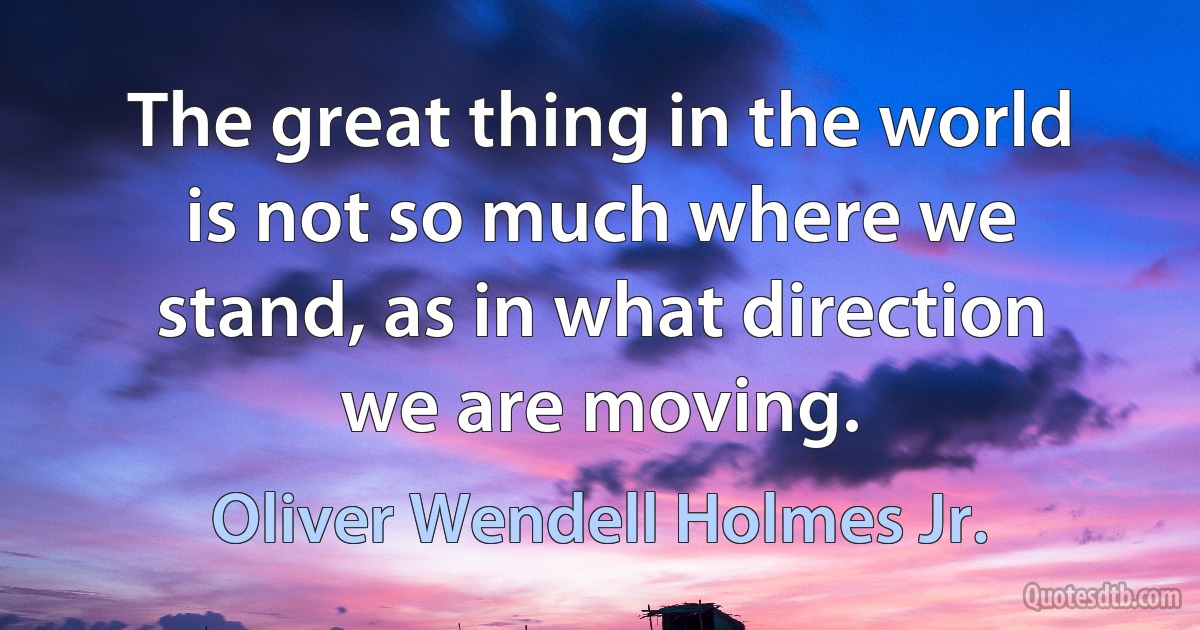 The great thing in the world is not so much where we stand, as in what direction we are moving. (Oliver Wendell Holmes Jr.)