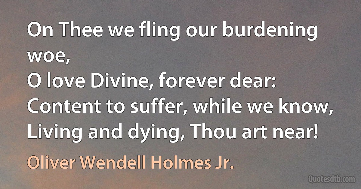 On Thee we fling our burdening woe,
O love Divine, forever dear:
Content to suffer, while we know,
Living and dying, Thou art near! (Oliver Wendell Holmes Jr.)