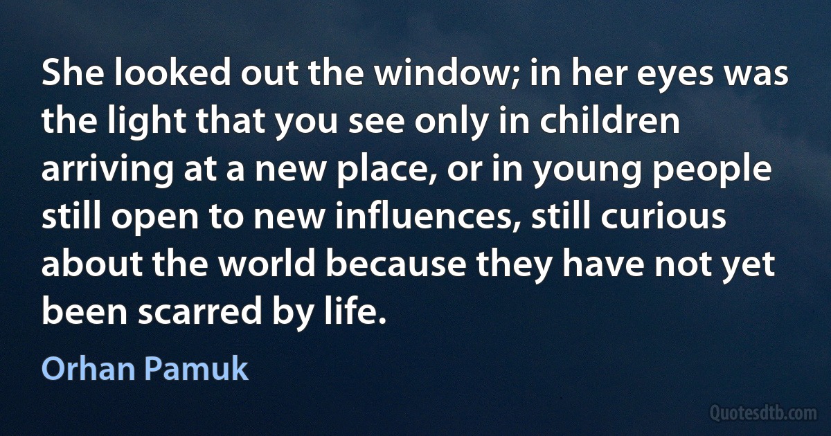 She looked out the window; in her eyes was the light that you see only in children arriving at a new place, or in young people still open to new influences, still curious about the world because they have not yet been scarred by life. (Orhan Pamuk)