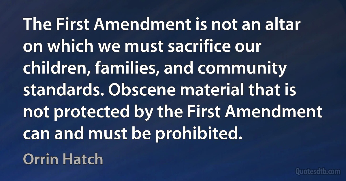 The First Amendment is not an altar on which we must sacrifice our children, families, and community standards. Obscene material that is not protected by the First Amendment can and must be prohibited. (Orrin Hatch)