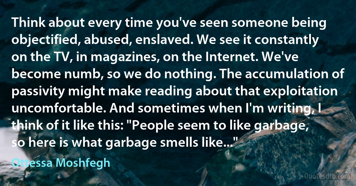 Think about every time you've seen someone being objectified, abused, enslaved. We see it constantly on the TV, in magazines, on the Internet. We've become numb, so we do nothing. The accumulation of passivity might make reading about that exploitation uncomfortable. And sometimes when I'm writing, I think of it like this: "People seem to like garbage, so here is what garbage smells like..." (Ottessa Moshfegh)