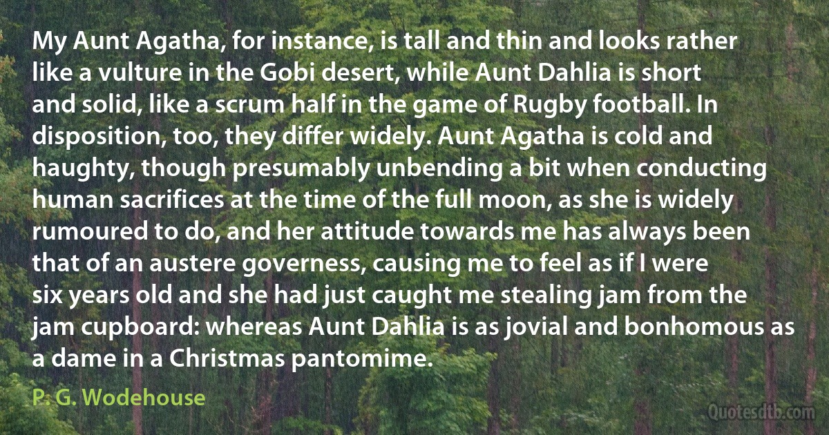 My Aunt Agatha, for instance, is tall and thin and looks rather like a vulture in the Gobi desert, while Aunt Dahlia is short and solid, like a scrum half in the game of Rugby football. In disposition, too, they differ widely. Aunt Agatha is cold and haughty, though presumably unbending a bit when conducting human sacrifices at the time of the full moon, as she is widely rumoured to do, and her attitude towards me has always been that of an austere governess, causing me to feel as if I were six years old and she had just caught me stealing jam from the jam cupboard: whereas Aunt Dahlia is as jovial and bonhomous as a dame in a Christmas pantomime. (P. G. Wodehouse)