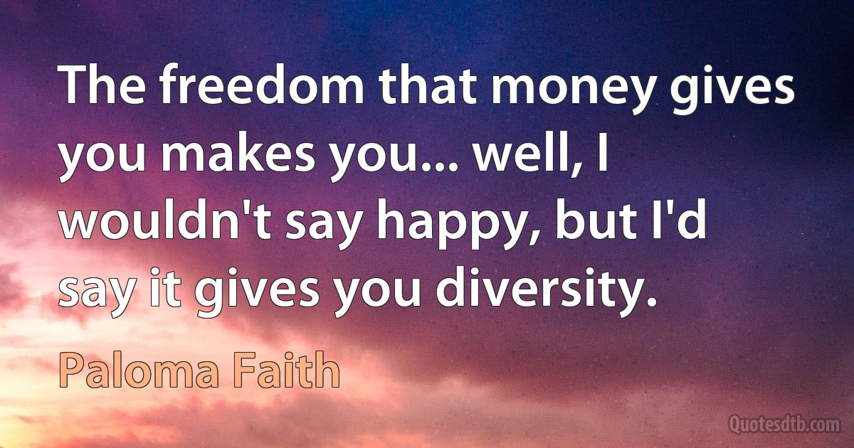 The freedom that money gives you makes you... well, I wouldn't say happy, but I'd say it gives you diversity. (Paloma Faith)