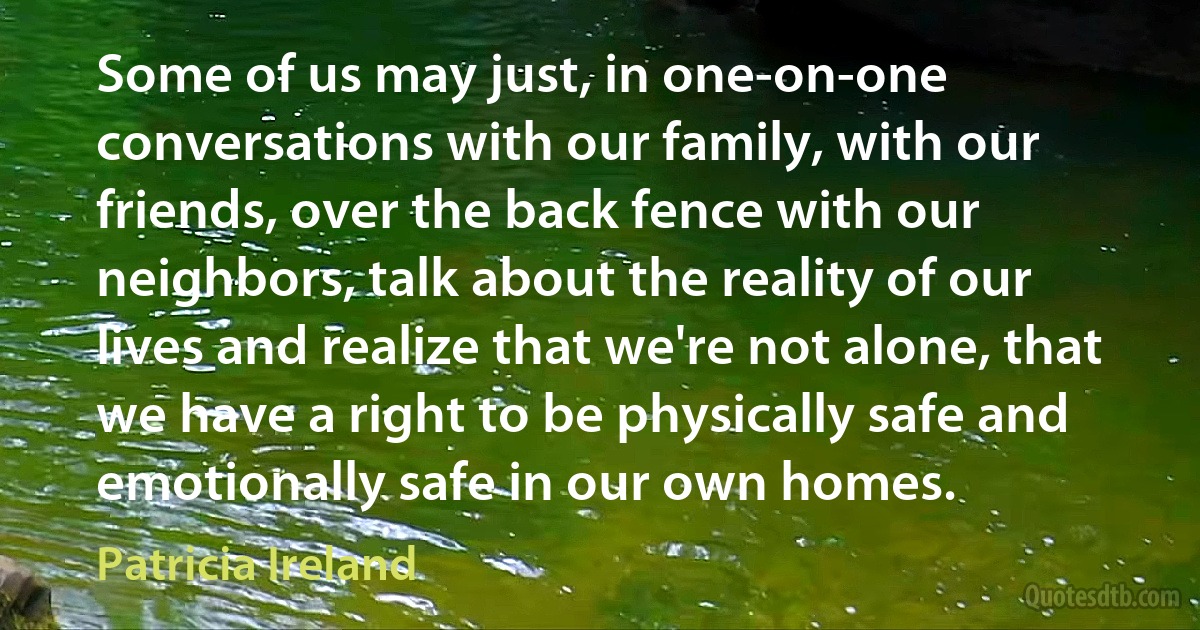 Some of us may just, in one-on-one conversations with our family, with our friends, over the back fence with our neighbors, talk about the reality of our lives and realize that we're not alone, that we have a right to be physically safe and emotionally safe in our own homes. (Patricia Ireland)