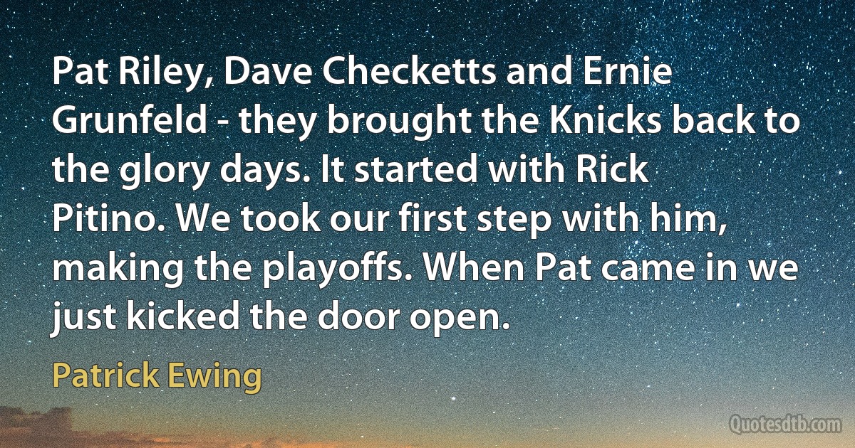 Pat Riley, Dave Checketts and Ernie Grunfeld - they brought the Knicks back to the glory days. It started with Rick Pitino. We took our first step with him, making the playoffs. When Pat came in we just kicked the door open. (Patrick Ewing)