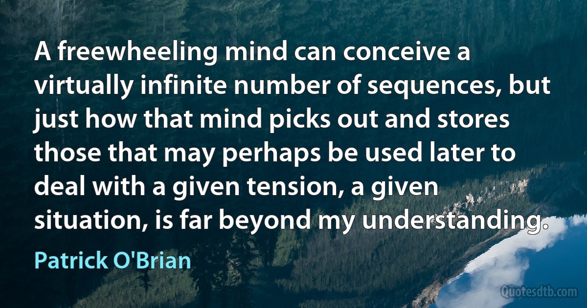 A freewheeling mind can conceive a virtually infinite number of sequences, but just how that mind picks out and stores those that may perhaps be used later to deal with a given tension, a given situation, is far beyond my understanding. (Patrick O'Brian)