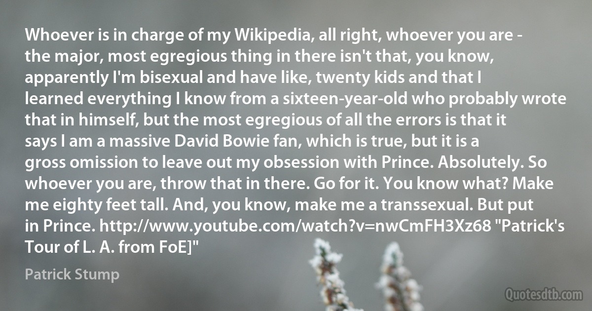 Whoever is in charge of my Wikipedia, all right, whoever you are - the major, most egregious thing in there isn't that, you know, apparently I'm bisexual and have like, twenty kids and that I learned everything I know from a sixteen-year-old who probably wrote that in himself, but the most egregious of all the errors is that it says I am a massive David Bowie fan, which is true, but it is a gross omission to leave out my obsession with Prince. Absolutely. So whoever you are, throw that in there. Go for it. You know what? Make me eighty feet tall. And, you know, make me a transsexual. But put in Prince. http://www.youtube.com/watch?v=nwCmFH3Xz68 "Patrick's Tour of L. A. from FoE]" (Patrick Stump)