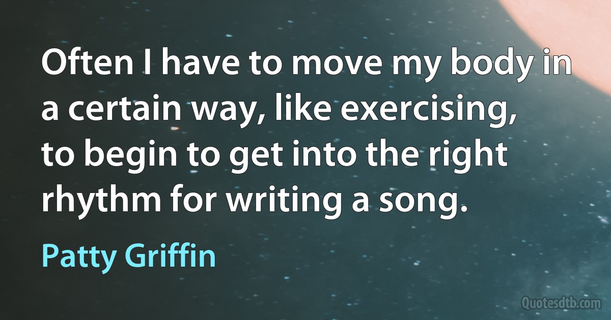 Often I have to move my body in a certain way, like exercising, to begin to get into the right rhythm for writing a song. (Patty Griffin)