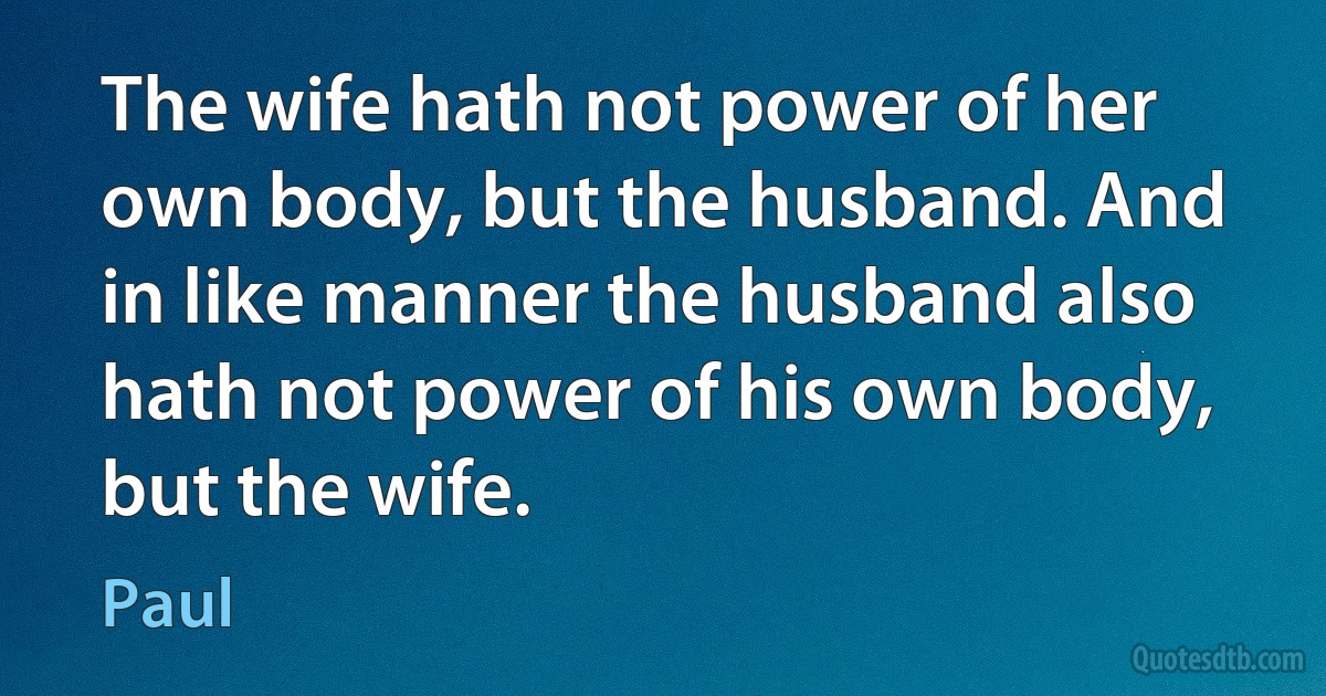 The wife hath not power of her own body, but the husband. And in like manner the husband also hath not power of his own body, but the wife. (Paul)