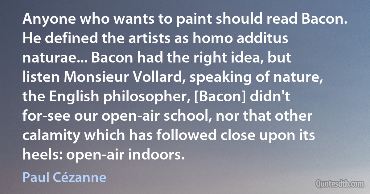 Anyone who wants to paint should read Bacon. He defined the artists as homo additus naturae... Bacon had the right idea, but listen Monsieur Vollard, speaking of nature, the English philosopher, [Bacon] didn't for-see our open-air school, nor that other calamity which has followed close upon its heels: open-air indoors. (Paul Cézanne)