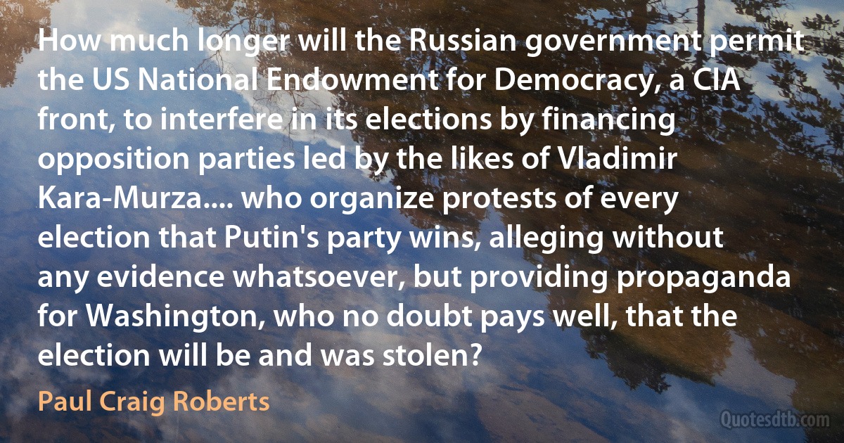 How much longer will the Russian government permit the US National Endowment for Democracy, a CIA front, to interfere in its elections by financing opposition parties led by the likes of Vladimir Kara-Murza.... who organize protests of every election that Putin's party wins, alleging without any evidence whatsoever, but providing propaganda for Washington, who no doubt pays well, that the election will be and was stolen? (Paul Craig Roberts)