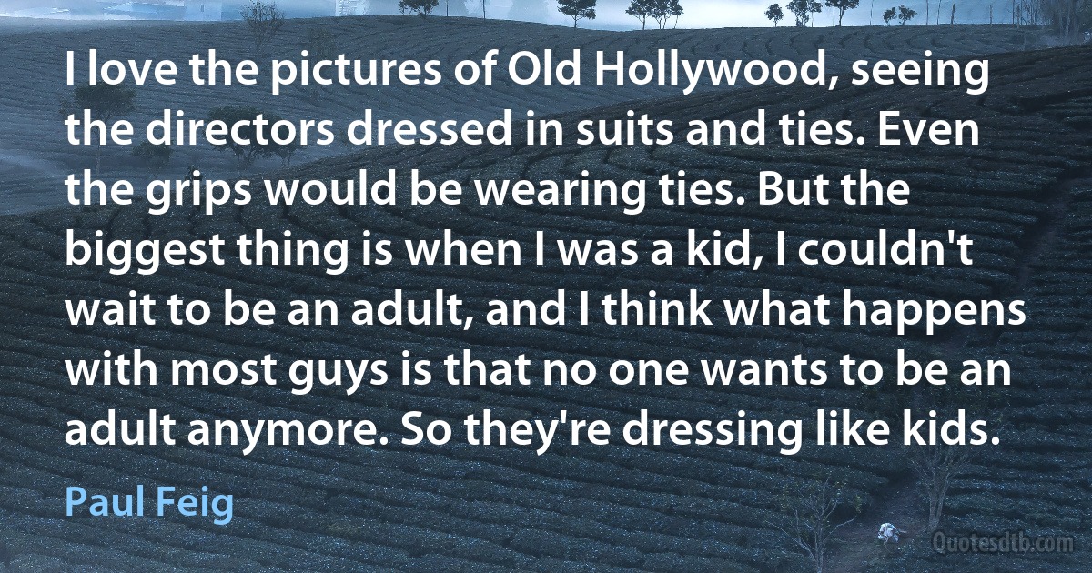 I love the pictures of Old Hollywood, seeing the directors dressed in suits and ties. Even the grips would be wearing ties. But the biggest thing is when I was a kid, I couldn't wait to be an adult, and I think what happens with most guys is that no one wants to be an adult anymore. So they're dressing like kids. (Paul Feig)