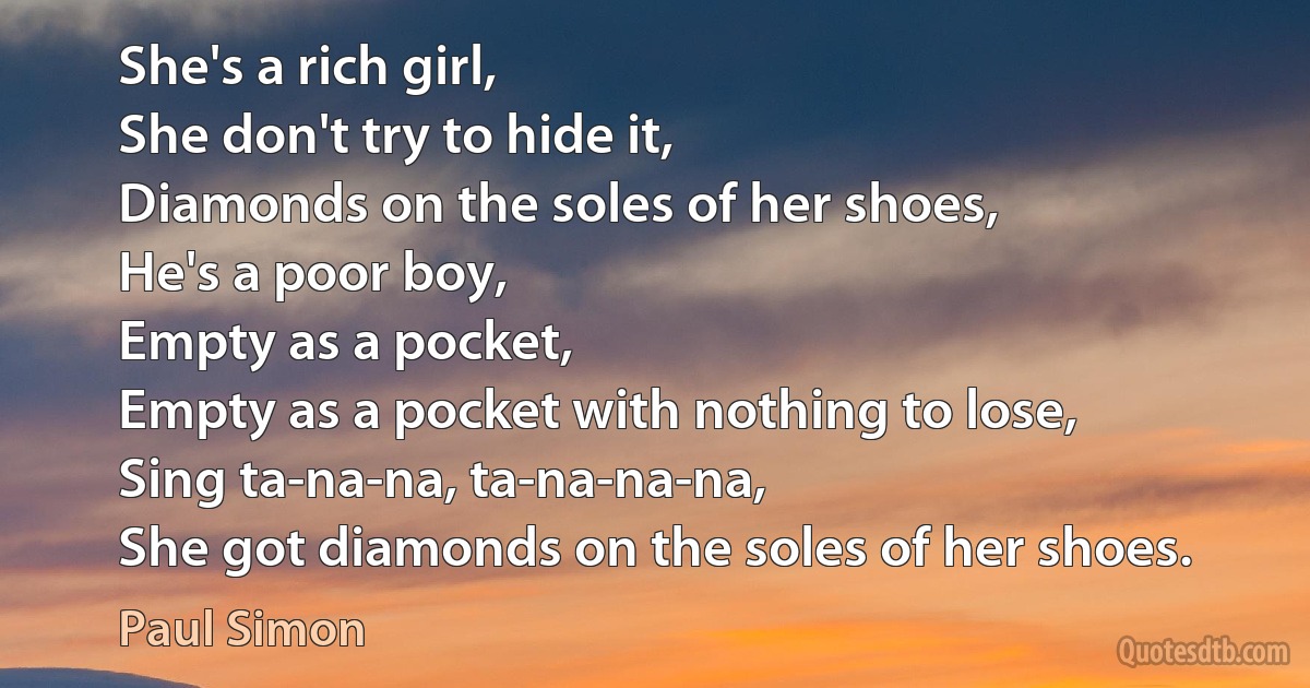 She's a rich girl,
She don't try to hide it,
Diamonds on the soles of her shoes,
He's a poor boy,
Empty as a pocket,
Empty as a pocket with nothing to lose,
Sing ta-na-na, ta-na-na-na,
She got diamonds on the soles of her shoes. (Paul Simon)