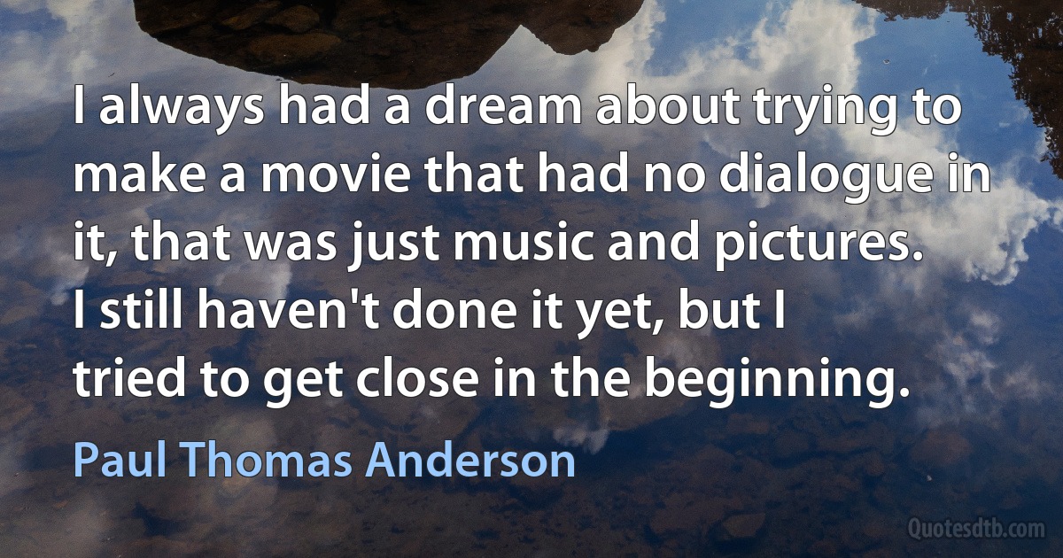 I always had a dream about trying to make a movie that had no dialogue in it, that was just music and pictures. I still haven't done it yet, but I tried to get close in the beginning. (Paul Thomas Anderson)