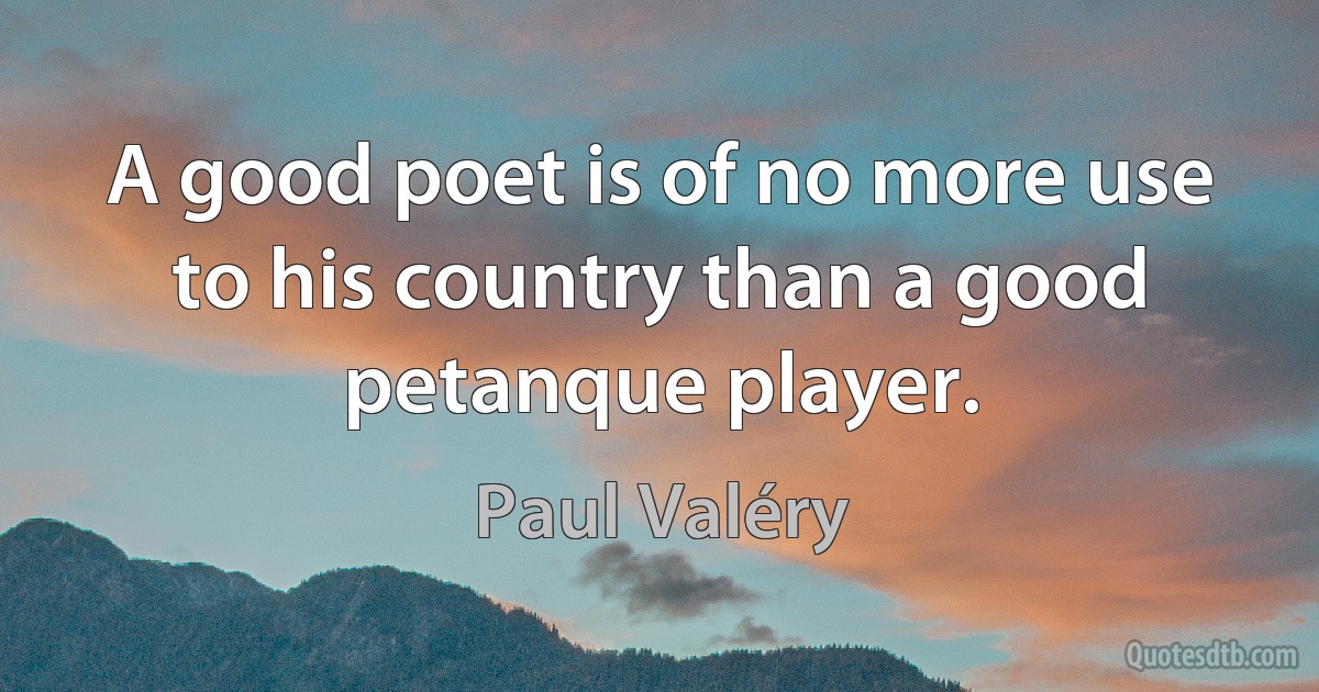 A good poet is of no more use to his country than a good petanque player. (Paul Valéry)