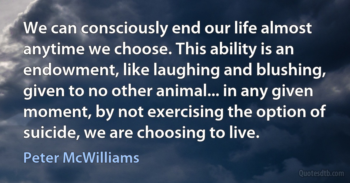 We can consciously end our life almost anytime we choose. This ability is an endowment, like laughing and blushing, given to no other animal... in any given moment, by not exercising the option of suicide, we are choosing to live. (Peter McWilliams)