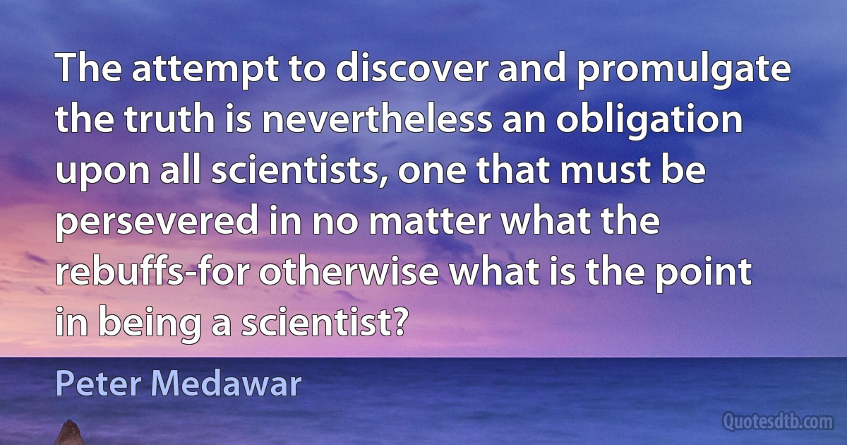 The attempt to discover and promulgate the truth is nevertheless an obligation upon all scientists, one that must be persevered in no matter what the rebuffs-for otherwise what is the point in being a scientist? (Peter Medawar)