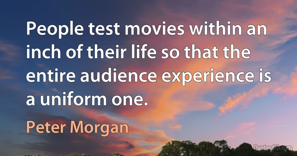 People test movies within an inch of their life so that the entire audience experience is a uniform one. (Peter Morgan)