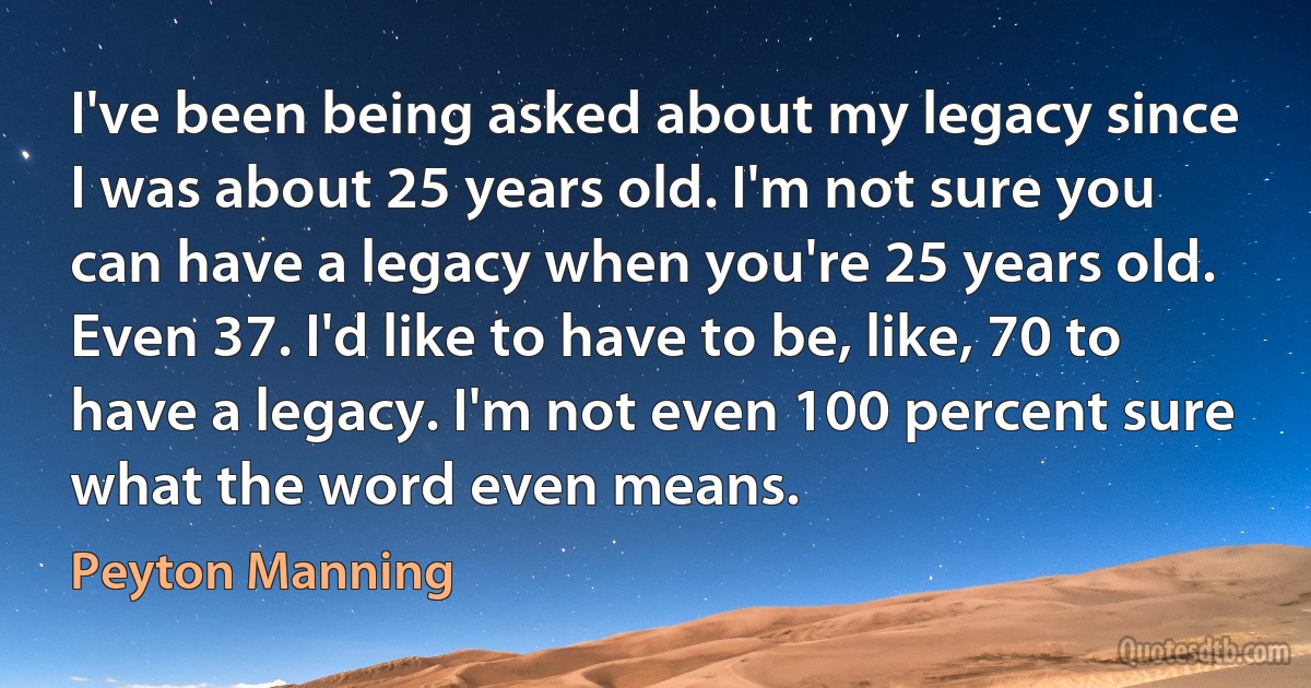 I've been being asked about my legacy since I was about 25 years old. I'm not sure you can have a legacy when you're 25 years old. Even 37. I'd like to have to be, like, 70 to have a legacy. I'm not even 100 percent sure what the word even means. (Peyton Manning)