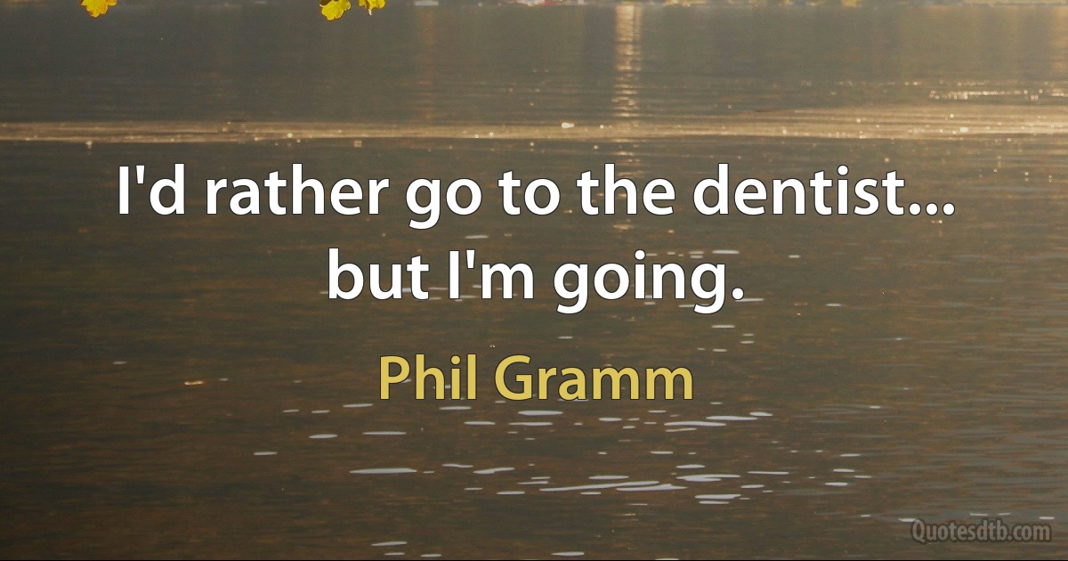 I'd rather go to the dentist... but I'm going. (Phil Gramm)