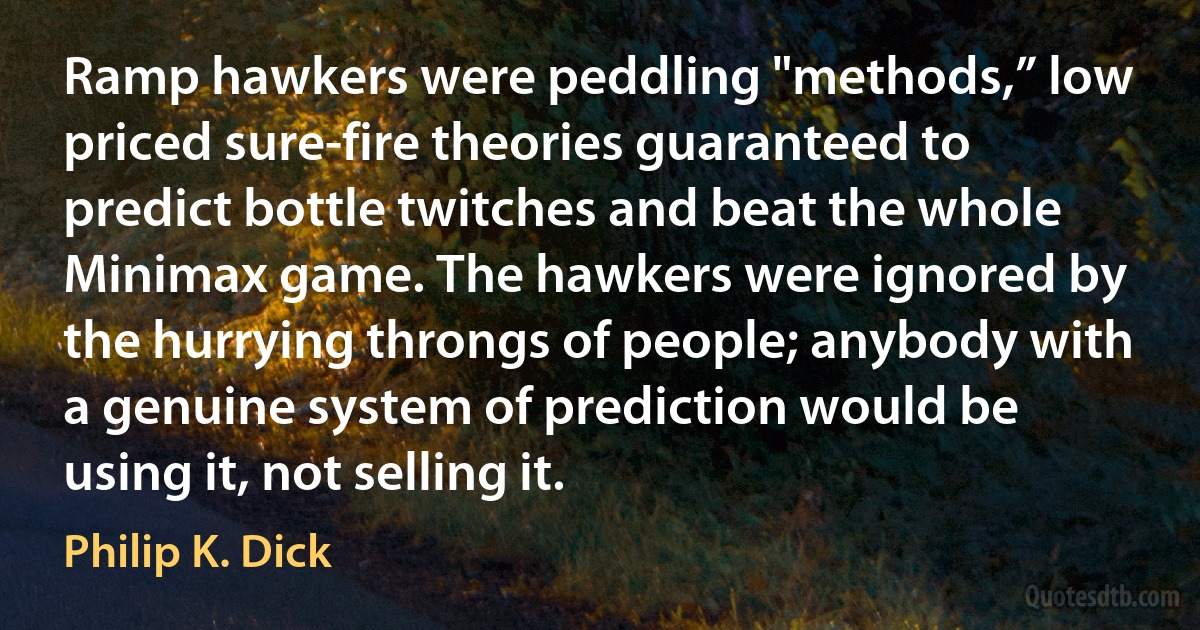 Ramp hawkers were peddling "methods,” low priced sure-fire theories guaranteed to predict bottle twitches and beat the whole Minimax game. The hawkers were ignored by the hurrying throngs of people; anybody with a genuine system of prediction would be using it, not selling it. (Philip K. Dick)