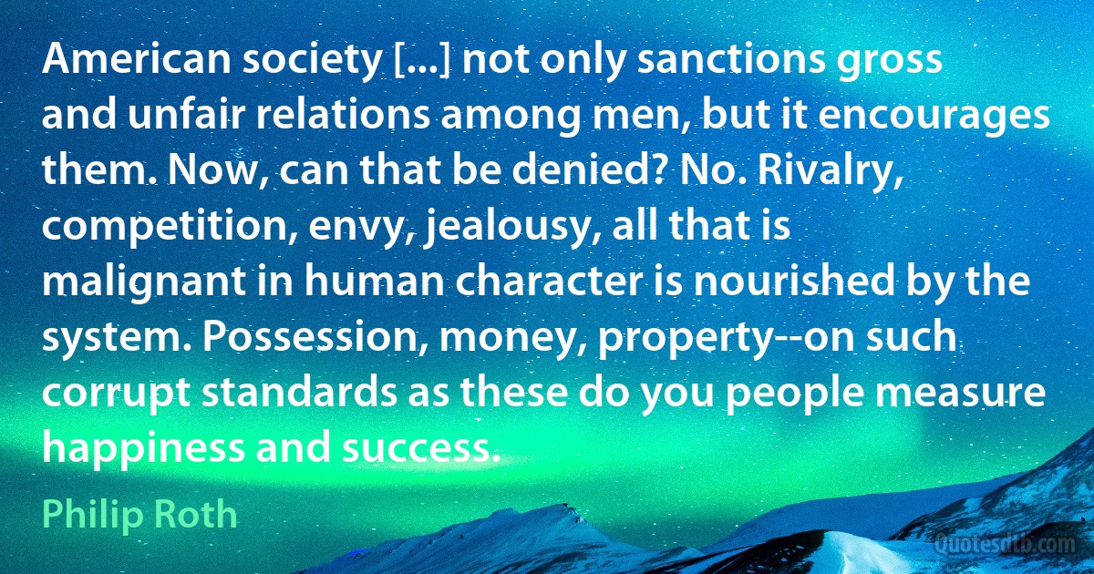 American society [...] not only sanctions gross and unfair relations among men, but it encourages them. Now, can that be denied? No. Rivalry, competition, envy, jealousy, all that is malignant in human character is nourished by the system. Possession, money, property--on such corrupt standards as these do you people measure happiness and success. (Philip Roth)