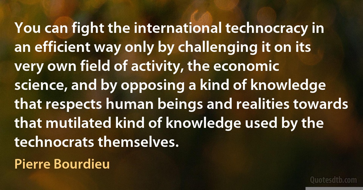 You can fight the international technocracy in an efficient way only by challenging it on its very own field of activity, the economic science, and by opposing a kind of knowledge that respects human beings and realities towards that mutilated kind of knowledge used by the technocrats themselves. (Pierre Bourdieu)