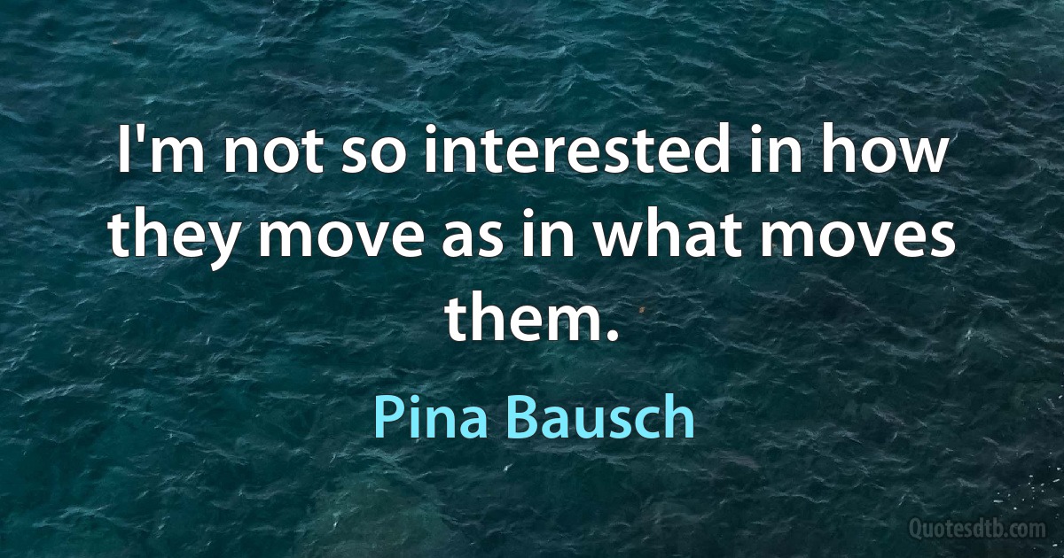 I'm not so interested in how they move as in what moves them. (Pina Bausch)