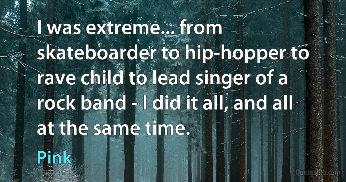 I was extreme... from skateboarder to hip-hopper to rave child to lead singer of a rock band - I did it all, and all at the same time. (Pink)