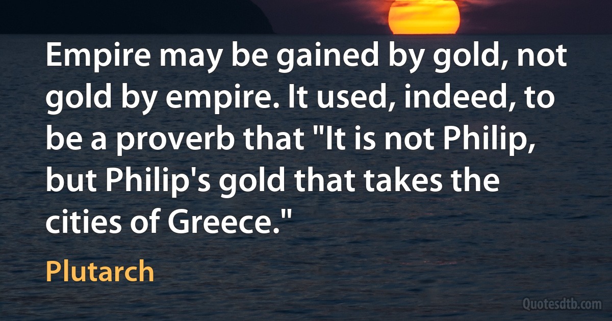 Empire may be gained by gold, not gold by empire. It used, indeed, to be a proverb that "It is not Philip, but Philip's gold that takes the cities of Greece." (Plutarch)