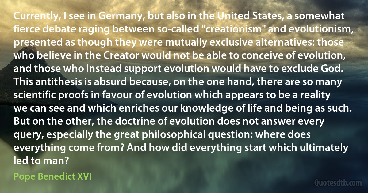 Currently, I see in Germany, but also in the United States, a somewhat fierce debate raging between so-called "creationism" and evolutionism, presented as though they were mutually exclusive alternatives: those who believe in the Creator would not be able to conceive of evolution, and those who instead support evolution would have to exclude God. This antithesis is absurd because, on the one hand, there are so many scientific proofs in favour of evolution which appears to be a reality we can see and which enriches our knowledge of life and being as such. But on the other, the doctrine of evolution does not answer every query, especially the great philosophical question: where does everything come from? And how did everything start which ultimately led to man? (Pope Benedict XVI)