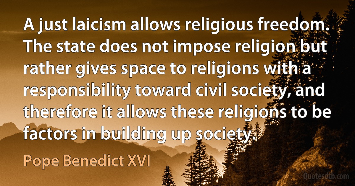 A just laicism allows religious freedom. The state does not impose religion but rather gives space to religions with a responsibility toward civil society, and therefore it allows these religions to be factors in building up society. (Pope Benedict XVI)