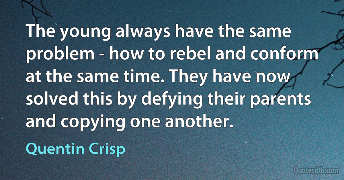 The young always have the same problem - how to rebel and conform at the same time. They have now solved this by defying their parents and copying one another. (Quentin Crisp)