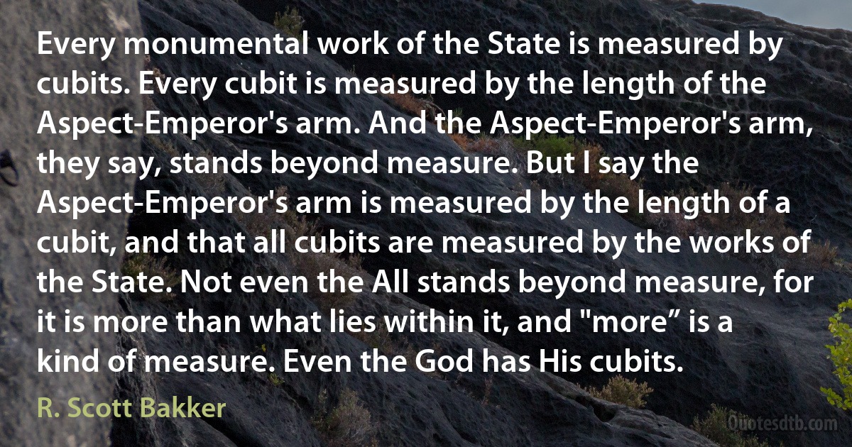 Every monumental work of the State is measured by cubits. Every cubit is measured by the length of the Aspect-Emperor's arm. And the Aspect-Emperor's arm, they say, stands beyond measure. But I say the Aspect-Emperor's arm is measured by the length of a cubit, and that all cubits are measured by the works of the State. Not even the All stands beyond measure, for it is more than what lies within it, and "more” is a kind of measure. Even the God has His cubits. (R. Scott Bakker)