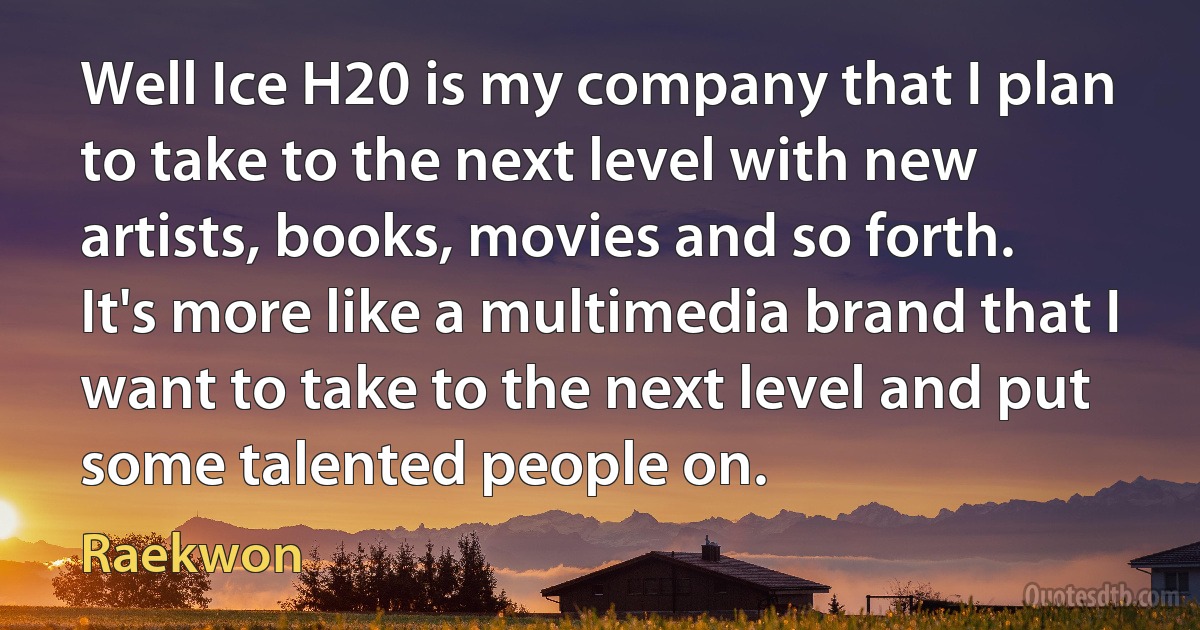 Well Ice H20 is my company that I plan to take to the next level with new artists, books, movies and so forth. It's more like a multimedia brand that I want to take to the next level and put some talented people on. (Raekwon)