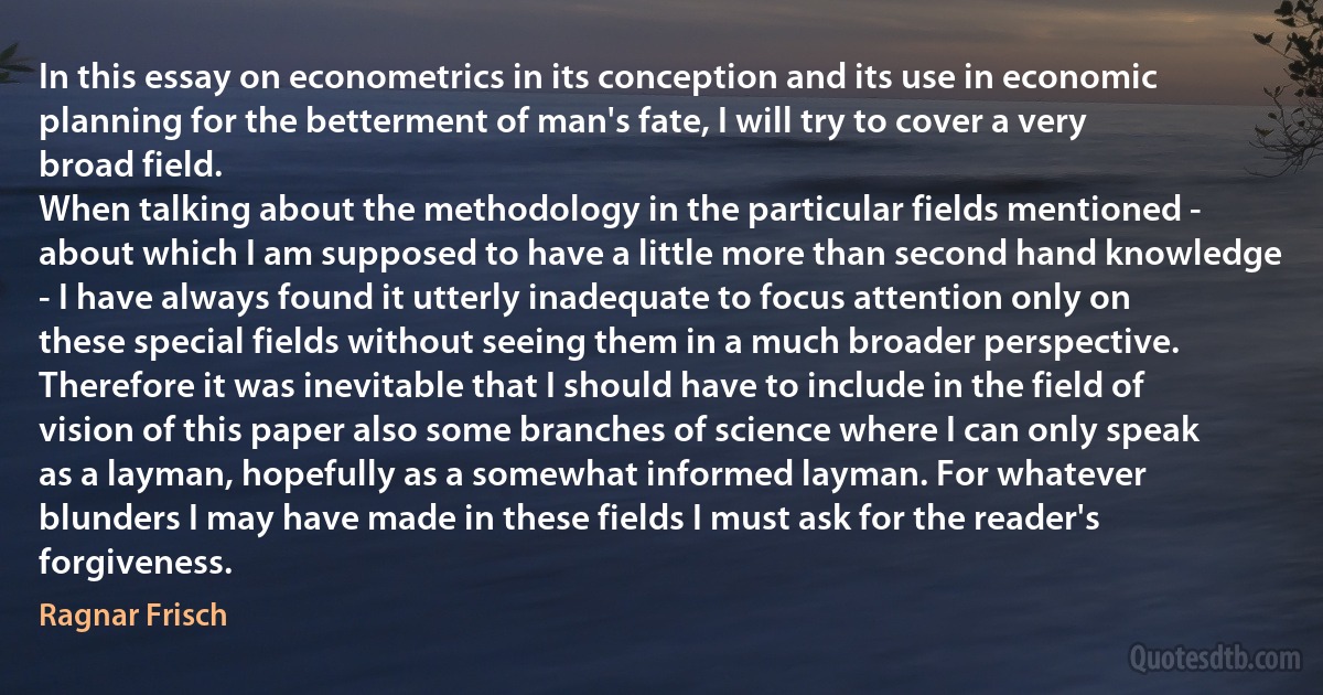 In this essay on econometrics in its conception and its use in economic planning for the betterment of man's fate, I will try to cover a very broad field.
When talking about the methodology in the particular fields mentioned - about which I am supposed to have a little more than second hand knowledge - I have always found it utterly inadequate to focus attention only on these special fields without seeing them in a much broader perspective.
Therefore it was inevitable that I should have to include in the field of vision of this paper also some branches of science where I can only speak as a layman, hopefully as a somewhat informed layman. For whatever blunders I may have made in these fields I must ask for the reader's forgiveness. (Ragnar Frisch)