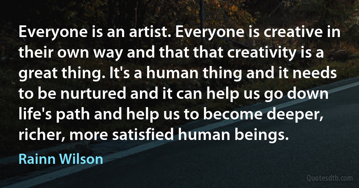 Everyone is an artist. Everyone is creative in their own way and that that creativity is a great thing. It's a human thing and it needs to be nurtured and it can help us go down life's path and help us to become deeper, richer, more satisfied human beings. (Rainn Wilson)