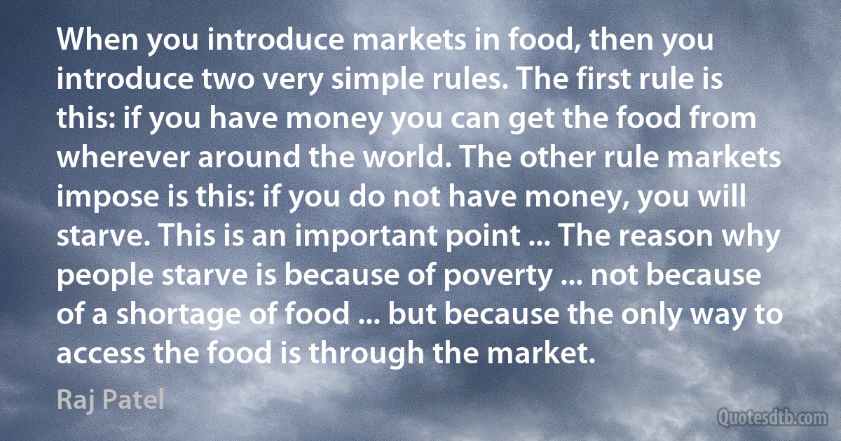 When you introduce markets in food, then you introduce two very simple rules. The first rule is this: if you have money you can get the food from wherever around the world. The other rule markets impose is this: if you do not have money, you will starve. This is an important point ... The reason why people starve is because of poverty ... not because of a shortage of food ... but because the only way to access the food is through the market. (Raj Patel)