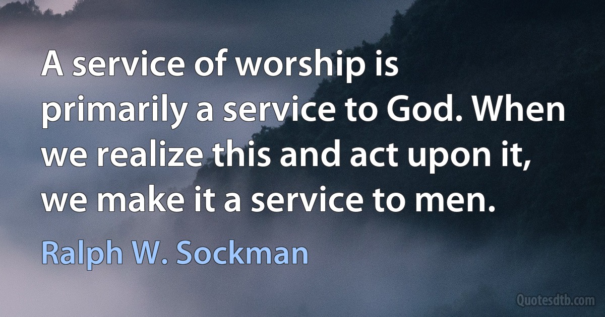 A service of worship is primarily a service to God. When we realize this and act upon it, we make it a service to men. (Ralph W. Sockman)