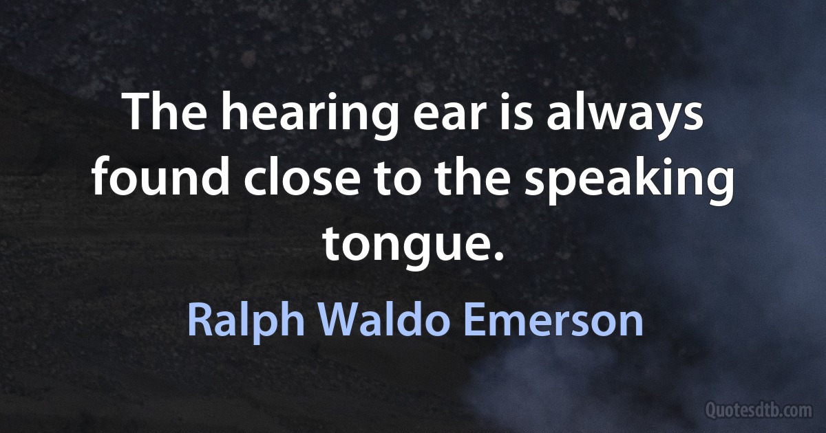 The hearing ear is always found close to the speaking tongue. (Ralph Waldo Emerson)