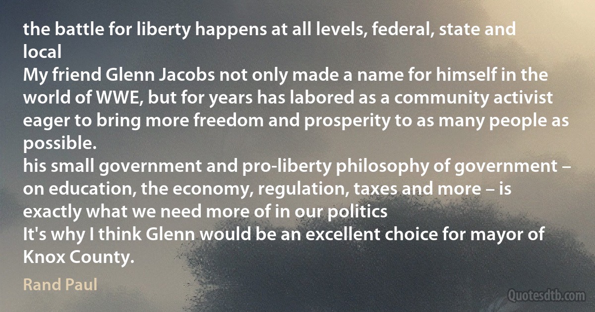 the battle for liberty happens at all levels, federal, state and local
My friend Glenn Jacobs not only made a name for himself in the world of WWE, but for years has labored as a community activist eager to bring more freedom and prosperity to as many people as possible.
his small government and pro-liberty philosophy of government – on education, the economy, regulation, taxes and more – is exactly what we need more of in our politics
It's why I think Glenn would be an excellent choice for mayor of Knox County. (Rand Paul)