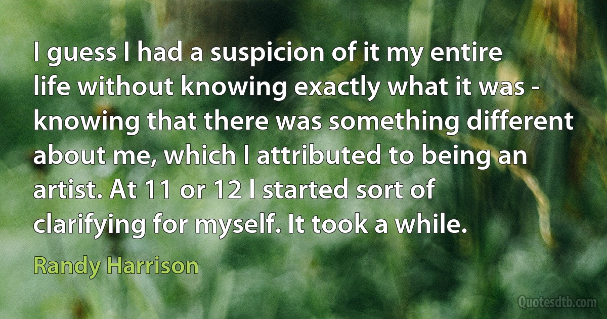 I guess I had a suspicion of it my entire life without knowing exactly what it was - knowing that there was something different about me, which I attributed to being an artist. At 11 or 12 I started sort of clarifying for myself. It took a while. (Randy Harrison)