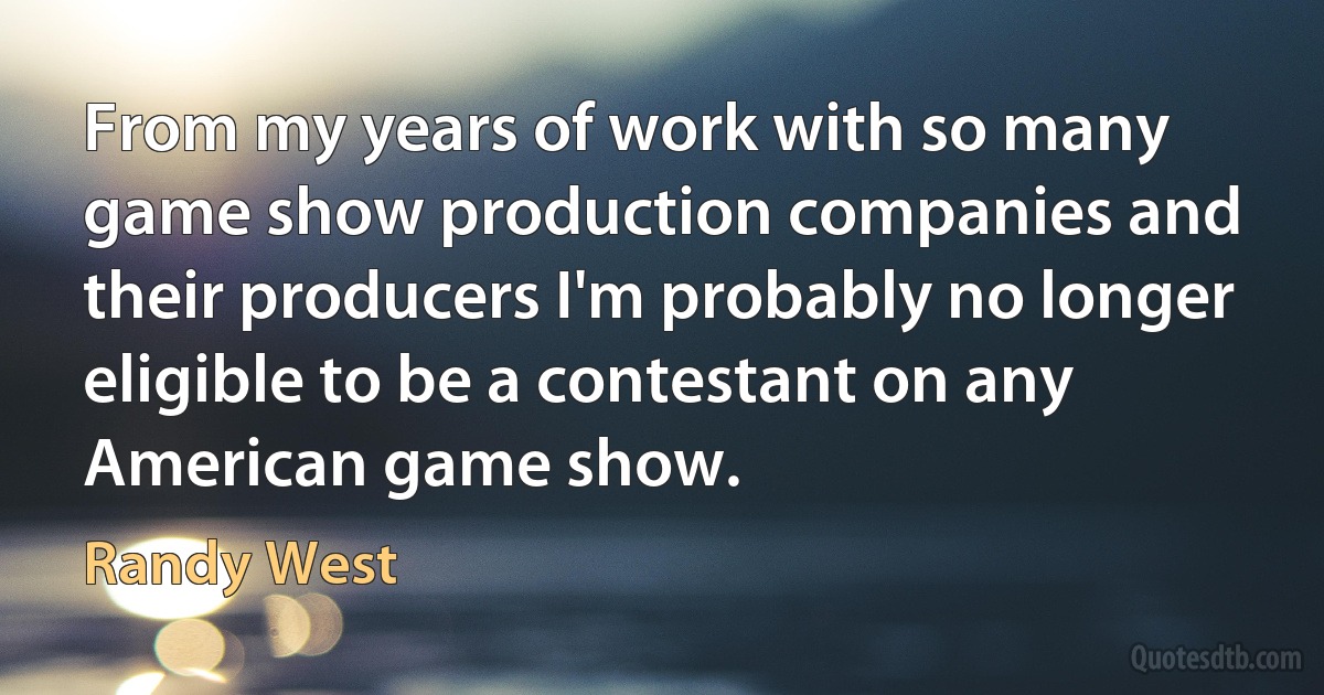 From my years of work with so many game show production companies and their producers I'm probably no longer eligible to be a contestant on any American game show. (Randy West)