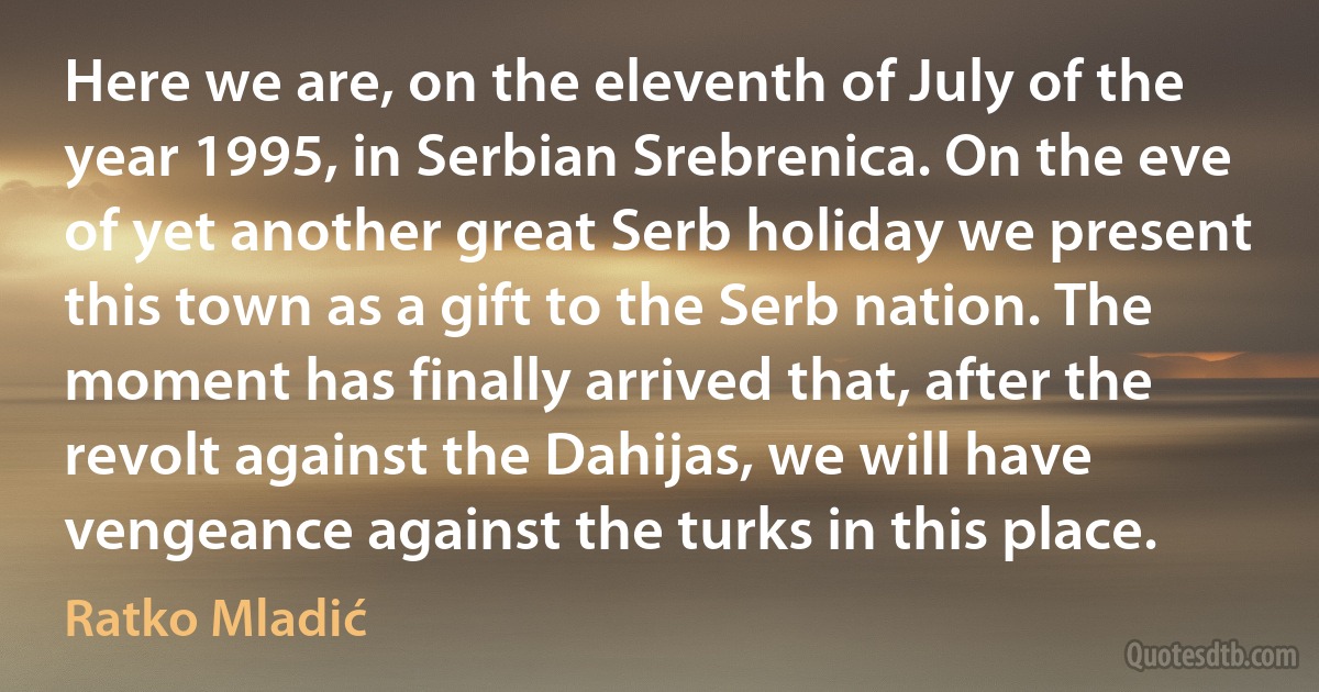 Here we are, on the eleventh of July of the year 1995, in Serbian Srebrenica. On the eve of yet another great Serb holiday we present this town as a gift to the Serb nation. The moment has finally arrived that, after the revolt against the Dahijas, we will have vengeance against the turks in this place. (Ratko Mladić)